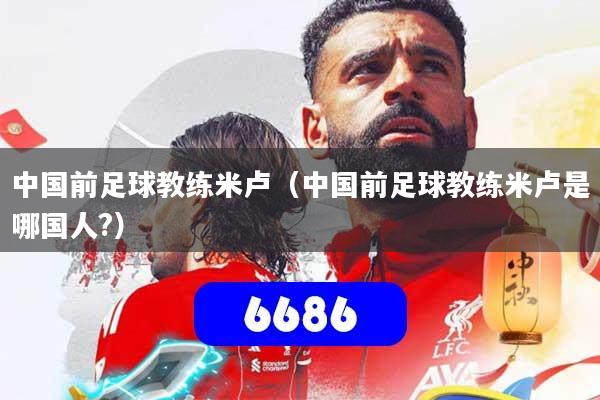 中国前足球教练米卢（中国前足球教练米卢是哪国人?）